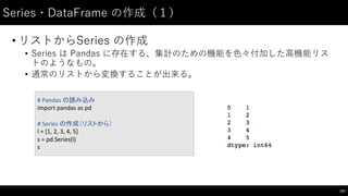 Series・DataFrame の作成（１）
• リストからSeries の作成
• Series は Pandas に存在する、集計のための機能を⾊色々付加した⾼高機能リス
トのようなもの。
• 通常のリストから変換することが出来る。
107
# Pandas の読み込み
import	
  pandas	
  as	
  pd
#	
  Series	
  の作成（リストから）
l	
  =	
  [1,	
  2,	
  3,	
  4,	
  5]
s	
  =	
  pd.Series(l)
s
 