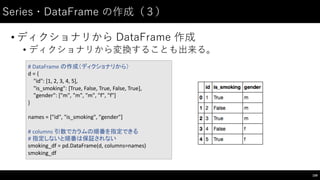 Series・DataFrame の作成（３）
• ディクショナリから DataFrame 作成
• ディクショナリから変換することも出来る。
109
#	
  DataFrame の作成（ディクショナリから）
d	
  =	
  {
"id":	
  [1,	
  2,	
  3,	
  4,	
  5],
"is_smoking":	
  [True,	
  False,	
  True,	
  False,	
  True],
"gender":	
  ["m",	
  "m",	
  "m",	
  "f",	
  "f"]
}
names	
  =	
  ["id",	
  "is_smoking",	
  "gender"]
#	
  columns	
  引数でカラムの順番を指定できる
#	
  指定しないと順番は保証されない
smoking_df =	
  pd.DataFrame(d,	
  columns=names)
smoking_df
 