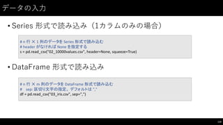 データの⼊入⼒力
• Series 形式で読み込み（1カラムのみの場合）
• DataFrame 形式で読み込み
110
#	
  n	
  行 ✕ 1	
  列のデータを Series	
  形式で読み込む
#	
  header	
  がなければ None	
  を指定する
s	
  =	
  pd.read_csv("02_10000values.csv",	
  header=None,	
  squeeze=True)
#	
  n	
  行 ✕ m	
  列のデータを DataFrame 形式で読み込む
#	
  	
  	
  	
  sep:	
  区切り文字の指定。 デフォルトは ","
df =	
  pd.read_csv("03_iris.csv",	
  sep=",")
 