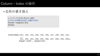 Column・Index の操作
• 名称の書き換え
114
#	
  インデックスを同じ長さの上書き
#（カラムも同様の方法で上書きできる）
df.index =	
  range(101,	
  251)
df.index
 