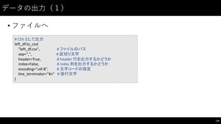データの出⼒力（１）
• ファイルへ
134
#	
  CSV	
  として出力
left_df.to_csv(
"left_df.csv", #	
  ファイルのパス
sep=",",	
  	
  	
  	
  	
  	
  	
  	
  	
  	
  	
   #	
  区切り文字
header=True,	
  	
  	
  	
  	
  	
  	
  	
  	
  	
   #	
  header	
  行を出力するかどうか
index=False,	
  	
  	
  	
   #	
  index	
  列を出力するかどうか
encoding="utf-­‐8", #	
  文字コードの指定
line_terminator="¥n" #	
  改行文字
)
 