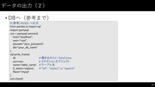 データの出⼒力（２）
• DBへ（参考まで）
135
#	
  (参考)	
  MySQL	
  へ出力
from pandas.io import	
  sql
import	
  pymysql
con	
  =	
  pymysql.connect(
host="localhost",
user="root",
passwd="your_password",
db="your_db_name"
)
sql.write_frame(
df,	
  	
  	
  	
  	
  	
  	
  	
  	
  	
  	
  	
  	
   #	
  書き込みたい DataFrame
con=con,	
  	
  	
  	
  	
   #	
  コネクションオブジェクト
name='table_name',	
  	
  	
  #	
  テーブル名
if_exists='replace', #	
  "fail",	
  "replace"	
  or	
  "append"
flavor='mysql'
)
con.close()
 