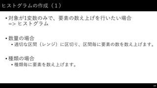ヒストグラムの作成（１）
• 対象が1変数のみで、要素の数え上げを⾏行いたい場合
=> ヒストグラム
• 数量の場合
• 適切な区間（レンジ）に区切り、区間毎に要素の数を数え上げます。
• 種類の場合
• 種類毎に要素を数え上げます。
139
 