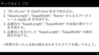 やってみよう（３）
1. "03_̲iris.csv"  を DataFrame 形式で読み込む。
2. "SepalLength",  "SepalWidth",  "Name"  からなるデータフ
レーム sepal_̲df を作成する。
3. 品種別の "SepalLength",  "SepalWidth"  中央値の棒グラフ
を作成する。
4. 品種別に⾊色分けした "SepalLength",  "SepalWidth"  の散布
図を作成する。
• 時間が余った⼈人は他の組み合わせでもグラフを描いてみよう。
153
 
