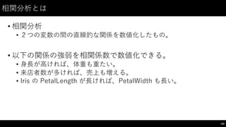 相関分析とは
• 相関分析
• ２つの変数の間の直線的な関係を数値化したもの。
• 以下の関係の強弱を相関係数で数値化できる。
• ⾝身⻑⾧長が⾼高ければ、体重も重たい。
• 来店者数が多ければ、売上も増える。
• Iris の PetalLength が⻑⾧長ければ、PetalWidth も⻑⾧長い。
158
 