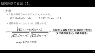 相関係数の算出（１）
• 定義
• ２組の数値からなるデータ X,  Y  がある。
• 相関係数 r は次のように計算できる。
159
𝑿 = (𝑥*, 𝑥,, 𝑥-, ⋯ , 𝑥' ) 	
  	
  	
  	
  	
  	
  	
  	
   𝒀 = (𝑦*, 𝑦,, 𝑦-, ⋯ , 𝑦' )
𝑟 =
1
𝑛
∑ 𝑥' − 𝜇A 𝑦' − 𝜇B
(
')*
1
𝑛
∑ 𝑥' − 𝜇A
,(
')*
1
𝑛
∑ 𝑦' − 𝜇A
,(
')*
=
共分散：𝑥	
  の偏差と	
   𝑦	
  の偏差の平均値
𝑿	
  の標準偏差 𝒀	
  の標準偏差
𝜇A, 𝜇C:	
  X,	
  Y の平均値
 