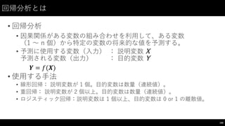 回帰分析とは
• 回帰分析
• 因果関係がある変数の組み合わせを利⽤用して、ある変数
（1 〜～ n 個）から特定の変数の将来的な値を予測する。
• 予測に使⽤用する変数（⼊入⼒力） ： 説明変数 X  
予測される変数（出⼒力） ： ⽬目的変数 Y
• 使⽤用する⼿手法
• 線形回帰： 説明変数が 1  個。⽬目的変数は数量（連続値）。
• 重回帰： 説明変数が 2  個以上。⽬目的変数は数量（連続値）。
• ロジスティック回帰：説明変数は 1  個以上、⽬目的変数は 0  or  1  の離散値。
166
𝒀 = 𝑓(𝑿)
 