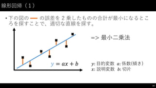• 下の図の の誤差を 2 乗したものの合計が最⼩小になるとこ
ろを探すことで、適切な直線を探す。
線形回帰（１）
167
=> 最⼩小⼆二乗法
𝑦 = 𝑎𝑥 + 𝑏 𝑦: ⽬目的変数 𝑎: 係数(傾き)
𝑥: 説明変数 𝑏: 切⽚片
 
