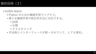 線形回帰（２）
• scikit-‑learn  
• Python のための機械学習ライブラリ。
• 様々な機械学習や統計的⼿手法に対応できる。
• 回帰
• 分類
• クラスタリング
• ⼿手法毎にインターフェースが統⼀一されていて、とても便利。
168
 