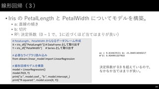 線形回帰（３）
• Iris の PetalLength と PetalWidth についてモデルを構築。
• a: 直線の傾き
• b: 切⽚片
• R2:  決定係数（0  ~∼  1 で、1に近づくほど当てはまりが良い）
169
#	
  PetalLength、 PetalWidth からなるデータフレーム作成
X	
  =	
  iris_df[["PetalLength"]] #	
  DataFrame として取り出す
Y	
  =	
  iris_df["PetalWidth"]	
   #	
  Series	
  として取り出す
#	
  必要なライブラリ読み込み
from	
  sklearn.linear_model import	
  LinearRegression
#	
  線形回帰モデルを構築
model	
  =	
  LinearRegression()
model.fit(X,	
  Y)
print("a:",	
  model.coef_,	
  "b:",	
  model.intercept_)
print("R-­‐squared:",	
  model.score(X,	
  Y))
決定係数が 0.9 を超えているので、
なかなか当てはまりが良い。
 