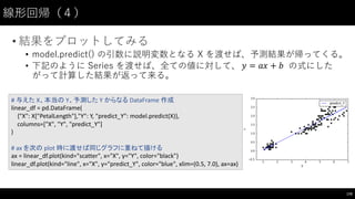 線形回帰（４）
• 結果をプロットしてみる
• model.predict() の引数に説明変数となる X を渡せば、予測結果が帰ってくる。
• 下記のように Series を渡せば、全ての値に対して、 の式にした
がって計算した結果が返って来る。
170
#	
  与えた X、本当の Y、予測した Y	
  からなる DataFrame 作成
linear_df =	
  pd.DataFrame(
{"X":	
  X["PetalLength"],"Y":	
  Y,	
  "predict_Y":	
  model.predict(X)},
columns=["X",	
  "Y",	
  "predict_Y"]
)
#	
  ax	
  を次の plot	
  時に渡せば同じグラフに重ねて描ける
ax	
  =	
  linear_df.plot(kind="scatter",	
  x="X",	
  y="Y",	
  color="black")
linear_df.plot(kind="line",	
  x="X",	
  y="predict_Y",	
  color="blue",	
  xlim=(0.5,	
  7.0),	
  ax=ax)
𝑦 = 𝑎𝑥 + 𝑏
 