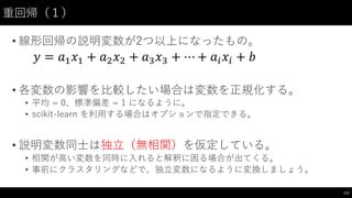 重回帰（１）
• 線形回帰の説明変数が2つ以上になったもの。
• 各変数の影響を⽐比較したい場合は変数を正規化する。
• 平均 = 0、標準偏差 = 1 になるように。
• scikit-‑learn  を利⽤用する場合はオプションで指定できる。
• 説明変数同⼠士は独⽴立（無相関）を仮定している。
• 相関が⾼高い変数を同時に⼊入れると解釈に困る場合が出てくる。
• 事前にクラスタリングなどで、独⽴立変数になるように変換しましょう。
171
𝑦 = 𝑎* 𝑥* + 𝑎, 𝑥, + 𝑎- 𝑥- + ⋯ + 𝑎' 𝑥' + 𝑏
 