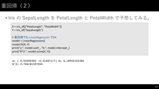 重回帰（２）
• Iris  の SepalLength を PetalLength と PetalWidth で予想してみる。
172
X	
  =	
  iris_df[["PetalLength",	
  "PetalWidth"]]
Y	
  =	
  iris_df["SepalLength"]
#	
  重回帰でも LinearRegression でOK
model	
  =	
  LinearRegression()
model.fit(X,	
  Y)
print("a:",	
  model.coef_,	
  "b:",	
  model.intercept_)
print("R^2:",	
  model.score(X,	
  Y))
 