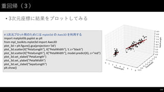 重回帰（３）
• 3次元座標に結果をプロットしてみる
173
# 3次元プロット用のためには mplot3d	
  の Axes3D	
  を利用する
import	
  matplotlib.pyplot as	
  plt
from	
  mpl_toolkits.mplot3d	
  import	
  Axes3D
plot_3d	
  =	
  plt.figure().gca(projection='3d')
plot_3d.scatter(X["PetalLength"],	
  X["PetalWidth"],	
  Y,	
  c="black")
plot_3d.scatter(X["PetalLength"],	
  X["PetalWidth"],	
  model.predict(X),	
  c="red")
plot_3d.set_xlabel("PetalLength")
plot_3d.set_ylabel("PetalWidth")
plot_3d.set_zlabel("SepalLength")
plt.show()
 