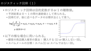 ロジスティック回帰（１）
• ロジスティック回帰は⽬目的変数が 0  or  1  の離散値。
• 予測結果は 0 〜～ 1 の間の連続値として得られる。
• 回帰だが、後に述べるデータの分類⼿手法として使う。
• 以下の様な場合に⽤用いられる。
• 顧客の商品購⼊入確率の算出： 購⼊入する (1)  or  購⼊入しない (0)。
• スパムメールの分類：スパム(1) or スパムではない (0)。
174
log
𝑝
1 − 𝑝
= 𝑎* 𝑥* + 𝑎, 𝑥, + 𝑎- 𝑥- + ⋯ + 𝑎' 𝑥' + 𝑏
𝑝:	
  出力（0〜1）
 
