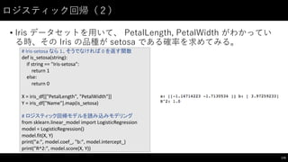 ロジスティック回帰（２）
• Iris データセットを⽤用いて、 PetalLength,  PetalWidth がわかってい
る時、その Iris の品種が setosa である確率を求めてみる。
175
#	
  Iris-­‐setosa なら 1、そうでなければ 0	
  を返す関数
def is_setosa(string):
if	
  string	
  ==	
  "Iris-­‐setosa":
return	
  1
else:
return	
  0
X	
  =	
  iris_df[["PetalLength",	
  "PetalWidth"]]
Y	
  =	
  iris_df["Name"].map(is_setosa)
#	
  ロジスティック回帰モデルを読み込みモデリング
from	
  sklearn.linear_model import	
  LogisticRegression
model	
  =	
  LogisticRegression()
model.fit(X,	
  Y)
print("a:",	
  model.coef_,	
  "b:",	
  model.intercept_)
print("R^2:",	
  model.score(X,	
  Y))
 