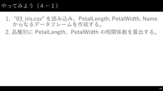 やってみよう（４−－１）
1. "03_̲iris.csv"  を読み込み、PetalLength,  PetalWidth,  Name
からなるデータフレームを作成する。
2. 品種別に PetalLength、PetalWidth の相関係数を算出する。
178
 