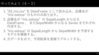 やってみよう（４−－２）
1. "03_̲iris.csv"  を DataFrame として読み込み、品種名が
"Iris-‑setosa"  のもののみ取り出す。
2. 品種名が "Iris-‑setosa"   の SepalLength からなる
DataFrame 、 またSepalWidth からなる Series  をそれぞれ
作成する。
3. "Iris-‑setosa" の SepalLength から SepalWidth を予測する
モデルを構築する。
4. 元データを点で、予測結果を直線でプロットする。
179
 