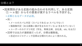 分類とは？
• 因果関係がある変数の組み合わせを利⽤用して、ある変数
（1 〜～ n 個）からその要素が属するラベルを予測する。
• 正解となるデータが必須。
• 例：
• メールのスパム判定（スパムである or スパムでない）
• 猫画像判定（ある画像に猫が含まれれている or 含まれていない）
• ユーザーのカテゴリ判定（学⽣生、専業主婦、会社員、etc.  を出⼒力）
• 回帰では出⼒力が連続値だったが、分類は離散値。
• 前述のロジスティック回帰は分類のためによく使われる。
185
 