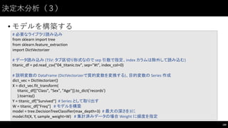 決定⽊木分析（３）
• モデルを構築する
189
#	
  必要なライブラリ読み込み
from	
  sklearn import	
  tree
from	
  sklearn.feature_extraction
import	
  DictVectorizer
#	
  データ読み込み (TSV:	
  タブ区切り形式なので sep 引数で指定、index	
  カラムは除外して読み込む)
titanic_df =	
  pd.read_csv("04_titanic.tsv",	
  sep="¥t",	
  index_col=0)
#	
  説明変数の DataFrame (DictVectorizerで質的変数を変換する)、目的変数の Series	
  作成
dict_vec =	
  DictVectorizer()
X	
  =	
  dict_vec.fit_transform(
titanic_df[["Class",	
  "Sex",	
  "Age"]].to_dict('records')
).toarray()
Y	
  =	
  titanic_df["Survived"]	
   #	
  Series	
  として取り出す
W	
  =	
  titanic_df["Freq"] #	
  モデルを構築
model	
  =	
  tree.DecisionTreeClassifier(max_depth=3)	
   #	
  最大の深さを3に
model.fit(X,	
  Y,	
  sample_weight=W)	
   #	
  集計済みデータの場合 Weight	
  に頻度を指定
 