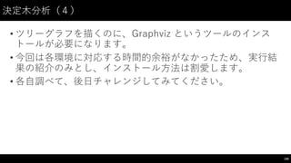 決定⽊木分析（４）
• ツリーグラフを描くのに、Graphviz というツールのインス
トールが必要になります。
• 今回は各環境に対応する時間的余裕がなかったため、実⾏行結
果の紹介のみとし、インストール⽅方法は割愛します。
• 各⾃自調べて、後⽇日チャレンジしてみてください。
190
 