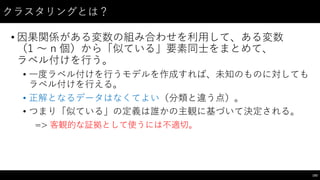 クラスタリングとは？
• 因果関係がある変数の組み合わせを利⽤用して、ある変数
（1 〜～ n 個）から「似ている」要素同⼠士をまとめて、
ラベル付けを⾏行う。
• ⼀一度ラベル付けを⾏行うモデルを作成すれば、未知のものに対しても
ラベル付けを⾏行える。
• 正解となるデータはなくてよい（分類と違う点）。
• つまり「似ている」の定義は誰かの主観に基づいて決定される。
=> 客観的な証拠として使うには不適切。
193
 