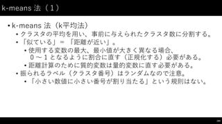 k-‑means 法（１）
• k-‑means  法（k平均法）
• クラスタの平均を⽤用い、事前に与えられたクラスタ数に分割する。
• 「似ている」＝ 「距離が近い」。
• 使⽤用する変数の最⼤大、最⼩小値が⼤大きく異なる場合、
0 〜～ 1 となるように割合に直す（正規化する）必要がある。
• 距離計算のために質的変数は量的変数に直す必要がある。
• 振られるラベル（クラスタ番号）はランダムなので注意。
• 「⼩小さい数値に⼩小さい番号が割り当たる」という規則はない。
194
 