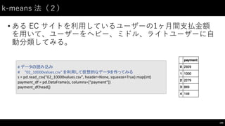 k-‑means  法（２）
• ある EC サイトを利⽤用しているユーザーの1ヶ⽉月間⽀支払⾦金額
を⽤用いて、ユーザーをヘビー、ミドル、ライトユーザーに⾃自
動分類してみる。
195
#	
  データの読み込み
#	
  	
  	
  	
  	
  "02_10000values.csv"	
  を利用して仮想的なデータを作ってみる
s	
  =	
  pd.read_csv("02_10000values.csv",	
  header=None,	
  squeeze=True).map(int)
payment_df =	
  pd.DataFrame(s,	
  columns=["payment"])
payment_df.head()
 