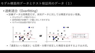 モデル構築⽤用データとテスト検証⽤用のデータ（１）
• 過剰適合（Overfitting）
• 訓練データは⾼高精度だが、未知データに対しては精度が出ない現象。
• そもそもデータ数が少ない
• 説明変数が訓練データ量に対して多すぎる
• モデルの⾃自由度が⾼高すぎる
• 「適度ないい加減さ」も回帰・分類で安定した精度を追求する上では⼤大切。
198
= =
or こちらのほうが
未知データに強い
 