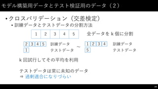 モデル構築⽤用データとテスト検証⽤用のデータ（２）
•クロスバリデーション（交差検定）
• 訓練データとテストデータの分割⽅方法
199
１ ２ ３ 4 5 全データを k 個に分割
１
２ ３ 4 5
テストデータ
訓練データ １ ２ ３ 4
5
〜～
k 回試⾏行してその平均を利⽤用
テストデータは常に未知のデータ
⇒ 過剰適合になりづらい
テストデータ
訓練データ
 
