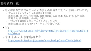 参考資料⼀一覧
• 今回著者の⽅方の許可をいただき多くの内容を下記から引⽤用しています。
• データサイエンティスト養成読本 R活⽤用編,
酒巻 隆治 ,  ⾥里 洋平,  市川 太祐,  福島 真太朗,  安部 晃⽣生,  和⽥田 計也,  久本 空海,  
⻄西薗 良太, 技術評論社 (2014/12/12)
• ビジネス活⽤用事例で学ぶ データサイエンス⼊入⾨門,
酒巻 隆治,  ⾥里 洋平, SBクリエイティブ (2014/6/25)
• Iris
• https://raw.githubusercontent.com/pydata/pandas/master/pandas/tests/d
ata/iris.csv
• タイタニック号乗客の⽣生存
• http://www.is.titech.ac.jp/~∼mase/mase/html.jp/temp/Titanic.jp.html
204
 