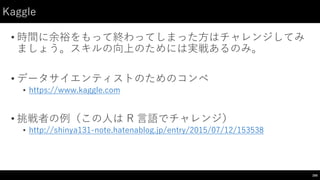 Kaggle
• 時間に余裕をもって終わってしまった⽅方はチャレンジしてみ
ましょう。スキルの向上のためには実戦あるのみ。
• データサイエンティストのためのコンペ
• https://www.kaggle.com
• 挑戦者の例（この⼈人は R ⾔言語でチャレンジ）
• http://shinya131-‑note.hatenablog.jp/entry/2015/07/12/153538
206
 