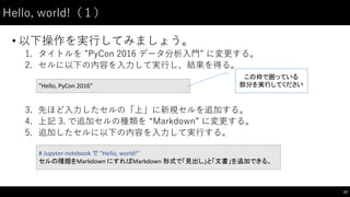 Hello,  world!（１）
• 以下操作を実⾏行してみましょう。
1. タイトルを ”PyCon 2016  データ分析⼊入⾨門”  に変更する。
2. セルに以下の内容を⼊入⼒力して実⾏行し、結果を得る。
3. 先ほど⼊入⼒力したセルの「上」に新規セルを追加する。
4. 上記 3. で追加セルの種類を “Markdown”  に変更する。
5. 追加したセルに以下の内容を⼊入⼒力して実⾏行する。
23
"Hello,	
  PyCon 2016"
# Jupyter-­‐notebook	
  で "Hello,	
  world!"
セルの種類をMarkdown	
  にすればMarkdown 形式で「見出し」と「文書」を追加できる。
この枠で囲っている
部分を実行してください
 