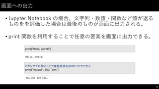 画⾯面への出⼒力
• Jupyter Notebook  の場合、⽂文字列・数値・関数など値が返る
ものをを評価した場合は最後のものが画⾯面に出⼒力される。
• print  関数を利⽤用することで任意の要素を画⾯面に出⼒力できる。
28
print("Hello,	
  world!")
#	
  カンマで区切ることで複数要素を同時に出力できる
print("You	
  got",	
  100,	
  "yen.")
 