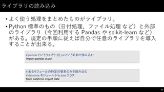 ライブラリの読み込み
• よく使う処理をまとめたものがライブラリ。
• Python 標準のもの（⽇日付処理、ファイル処理 など）と外部
のライブラリ（今回利⽤用する Pandas  や scikit-‑learn など）
がある。規定の⼿手順に従えば⾃自分で任意のライブラリを導⼊入
することが出来る。
29
#	
  pandas	
  というライブラリを pd という名前で読み込む
import	
  pandas	
  as	
  pd
#	
  あるモジュールの特定の要素のみを読み込む
#	
  datetime モジュールから date	
  クラス
from	
  datetime import	
  date
 
