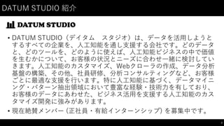 DATUM  STUDIO  紹介
• DATUM  STUDIO（デイタム スタジオ）は、データを活⽤用しようと
するすべての企業を、⼈人⼯工知能を通し⽀支援する会社です。どのデータ
と、どのツールを、どのように使えば、⼈人⼯工知能ビジネスの中で価値
を⽣生むかについて、お客様の状況とニーズに合わせ⼀一緒に検討してい
きます。⼈人⼯工知能のカスタマイズ、Webクローラの作成、データ分析
基盤の構築、その他、社員研修、分析コンサルティングなど、お客様
ごとに最適な⽀支援を⾏行います。特に⼈人⼯工知能に基づく、データマイニ
ング・パターン抽出領域において豊富な経験・技術⼒力を有しており、
お客様のデータにあわせた、ビジネス活⽤用を⽀支援する⼈人⼯工知能のカス
タマイズ開発に強みがあります。
• 現在絶賛メンバー (正社員・有給インターンシップ)  を募集中です。
3
 