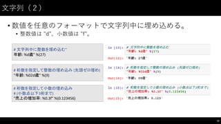 ⽂文字列（２）
• 数値を任意のフォーマットで⽂文字列中に埋め込める。
• 整数値は "d"、⼩小数値は "f"。
32
#	
  文字列中に整数を埋め込む"
年齢:	
  %d歳"	
  %(27)
#	
  桁数を指定して小数の埋め込み
# (小数点以下3桁まで)
"売上の増加率:	
  %0.3f"	
  %(0.123456)
#	
  桁数を指定して整数の埋め込み (先頭ゼロ埋め)
"年齢:	
  %02d歳"	
  %(9)
 