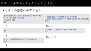 リスト・タプル・ディクショナリ（３）
• リストの要素へのアクセス
38
#	
  添字を指定することで n	
  番目の値にアクセスできる。
#	
  n	
  は 0	
  から始まるので注意
l	
  =	
  [1,	
  2,	
  3,	
  4,	
  5]
l[1]
l[3]
#	
  マイナスの値を指定することで逆から辿れる
l[-­‐2]
#	
  範囲を指定して特定部部分のみ切り出せる
#	
  終端に指定した場所の一つ手前まで切り出されるので注意
l[0:2]
#	
  先頭もしくは末尾までの場合は省略できる
l[2:]
 
