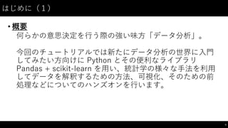 はじめに（１）
• 概要
何らかの意思決定を⾏行う際の強い味⽅方「データ分析」。
今回のチュートリアルでは新たにデータ分析の世界に⼊入⾨門
してみたい⽅方向けに Python  とその便利なライブラリ
Pandas  +  scikit-‑learn  を⽤用い、統計学の様々な⼿手法を利⽤用
してデータを解釈するための⽅方法、可視化、そのための前
処理などについてのハンズオンを⾏行います。
4
 