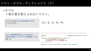 リスト・タプル・ディクショナリ（５）
• タプル
• 値を書き換えられないリスト。
40
#	
  タプルはほぼリストと同じ操作ができる
t	
  =	
  (1,	
  2,	
  3,	
  4,	
  5)
t
#	
  ただし値を書き換えることが出来ない
#	
  例外が発生してプログラムが強制終了する
t[0]	
  =	
  11
 
