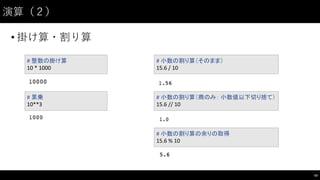 演算（２）
• 掛け算・割り算
43
#	
  整数の掛け算
10	
  *	
  1000
#	
  累乗
10**3
#	
  小数の割り算（そのまま）
15.6	
  /	
  10
#	
  小数の割り算（商のみ： 小数値以下切り捨て）
15.6	
  //	
  10
#	
  小数の割り算の余りの取得
15.6	
  %	
  10
 