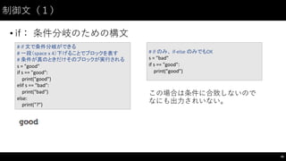 制御⽂文（１）
• if： 条件分岐のための構⽂文
45
#	
  if	
  文で条件分岐ができる
#	
  一段（space	
  x	
  4）下げることでブロックを表す
#	
  条件が真のときだけそのブロックが実行される
s	
  =	
  "good"
if	
  s	
  ==	
  "good":
print("good")
elif s	
  ==	
  "bad":
print("bad")
else:
print("?")
#	
  if	
  のみ、 if-­‐else	
  のみでもOK
s	
  =	
  "bad"
if	
  s	
  ==	
  "good":
print("good")
この場合は条件に合致しないので
なにも出⼒力されいない。
 