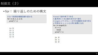 制御⽂文（２）
• for： 繰り返しのための構⽂文
46
#	
  for	
  で処理を複数回繰り返せる
for	
  i in	
  [0,	
  1,	
  2,	
  3,	
  4]:
print("i:",	
  i)
#	
  break	
  で途中終了できる
#	
  基本的に if	
  文と組み合わせて使う
#	
  range(i,	
  j)	
  で i から j	
  -­‐ 1	
  までの連番を生成できる
#	
  今回は [0,	
  1,	
  2,	
  3,	
  4]	
  と同じ結果になる
for	
  i in	
  range(0,5):
if	
  i ==	
  3:
break
print("i:",	
  i)
 