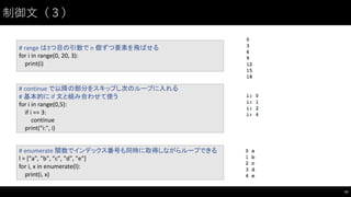 制御⽂文（３）
47
#	
  range	
  は3つ目の引数で n	
  個ずつ要素を飛ばせる
for	
  i in	
  range(0,	
  20,	
  3):
print(i)
#	
  continue	
  で以降の部分をスキップし次のループに入れる
#	
  基本的に if	
  文と組み合わせて使う
for	
  i in	
  range(0,5):
if	
  i ==	
  3:
continue
print("i:",	
  i)
#	
  enumerate	
  関数でインデックス番号も同時に取得しながらループできる
l	
  =	
  ["a",	
  "b",	
  "c",	
  "d",	
  "e"]
for	
  i,	
  x	
  in	
  enumerate(l):
print(i,	
  x)
 