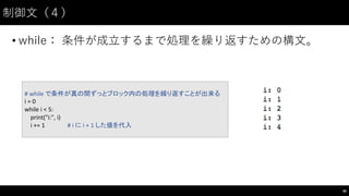 制御⽂文（４）
• while： 条件が成⽴立するまで処理を繰り返すための構⽂文。
48
#	
  while	
  で条件が真の間ずっとブロック内の処理を繰り返すことが出来る
i =	
  0
while	
  i <	
  5:
print("i:",	
  i)
i +=	
  1 #	
  i に i +	
  1	
  した値を代入
 