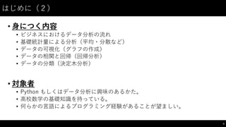 はじめに（２）
• ⾝身につく内容
• ビジネスにおけるデータ分析の流れ
• 基礎統計量による分析（平均・分散など）
• データの可視化（グラフの作成）
• データの相関と回帰（回帰分析）
• データの分類（決定⽊木分析）
• 対象者
• Python  もしくはデータ分析に興味のあるかた。
• ⾼高校数学の基礎知識を持っている。
• 何らかの⾔言語によるプログラミング経験があることが望ましい。
5
 