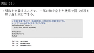 関数（２）
• 引数を定義することで、⼀一部の値を変えた状態で同じ処理を
繰り返し実⾏行できる。
50
#	
  引数を定義することで一部の値を変えた状態で同じ処理を実行できる
#	
  =	
  でデフォルトの引数を指定することが可能
def hello(name="nanashi"):
print("hello,	
  %s-­‐san"	
  %(name))
hello("taro")
hello("hanako")
hello()
 