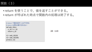 関数（３）
• return を使うことで、値を返すことができる。
• return が呼ばれた時点で関数内の処理は終了する。
51
#	
  return	
  で値を返すことができる
#	
  return	
  以降は実行されない
def add_10(n):
n_10	
  =	
  n	
  +	
  10
return	
  n_10
n1	
  =	
  add_10(10)
n2	
  =	
  add_10(100)
print(n1,	
  n2)
 