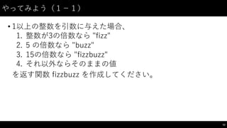 やってみよう（１−－１）
• 1以上の整数を引数に与えた場合、
1. 整数が3の倍数なら "fizz"  
2. 5  の倍数なら "buzz"  
3. 15の倍数なら "fizzbuzz"
4. それ以外ならそのままの値
を返す関数 fizzbuzz を作成してください。
52
 