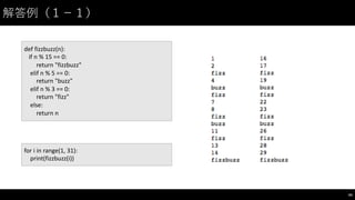 解答例（１−－１）
54
for	
  i in	
  range(1,	
  31):
print(fizzbuzz(i))
def fizzbuzz(n):	
  
if	
  n	
  %	
  15	
  ==	
  0:
return	
  "fizzbuzz"
elif n	
  %	
  5	
  ==	
  0:
return	
  "buzz"
elif n	
  %	
  3	
  ==	
  0:
return	
  "fizz"
else:
return	
  n
 